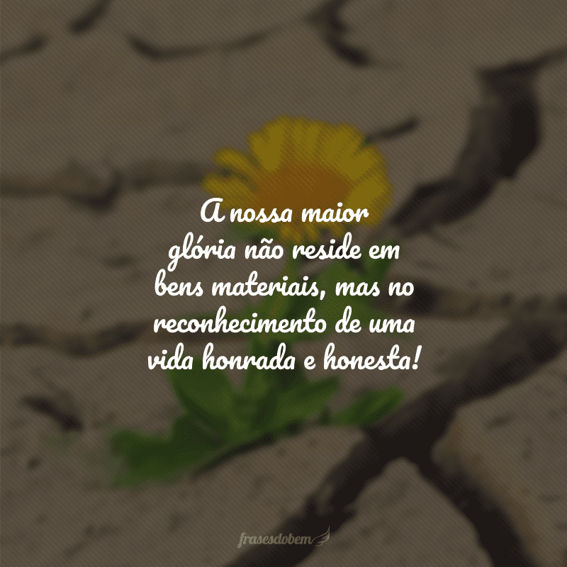 A nossa maior glória não reside em bens materiais, mas no reconhecimento de uma vida honrada e honesta!