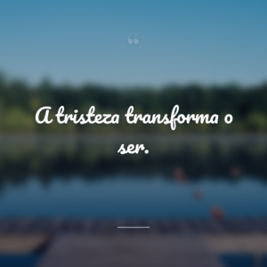 A tristeza transforma o ser.