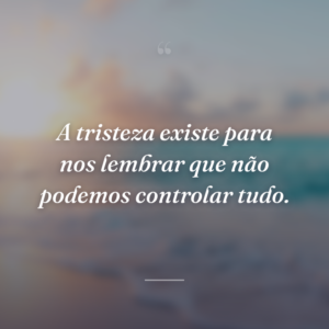 A tristeza existe para nos lembrar que não podemos controlar tudo.