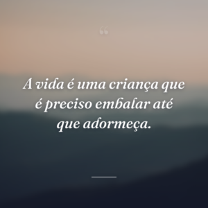 A vida é uma criança que é preciso embalar até que adormeça.