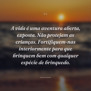A vida é uma aventura aberta, exposta. Não protejam as crianças. Fortifiquem-nas interiormente para que brinquem bem com qualquer espécie de brinquedo.