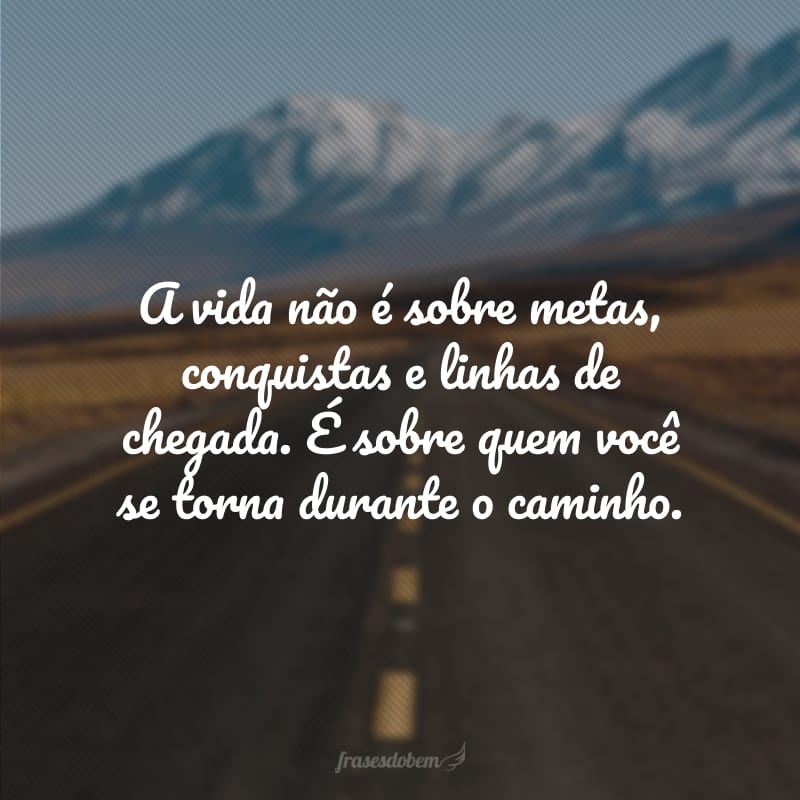 A vida não é sobre metas, conquistas e linhas de chegada. É sobre quem você se torna durante o caminho.