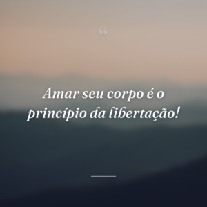 Amar seu corpo é o princípio da libertação!