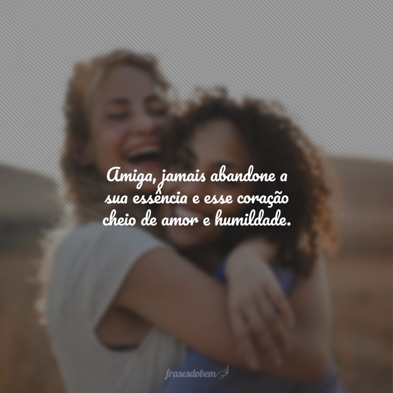 Amiga, jamais abandone a sua essência e esse coração cheio de amor e humildade.