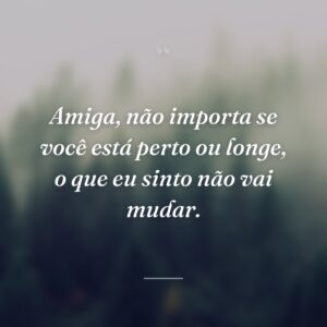 Amiga, não importa se você está perto ou longe, o que eu sinto não vai mudar.