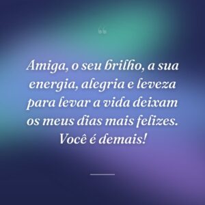 Amiga, o seu brilho, a sua energia, alegria e leveza para levar a vida deixam os meus dias mais felizes. Você é demais!