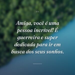 Amiga, você é uma pessoa incrível! É guerreira e super dedicada para ir em busca dos seus sonhos.
