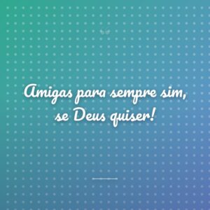 Amigas para sempre sim, se Deus quiser!
