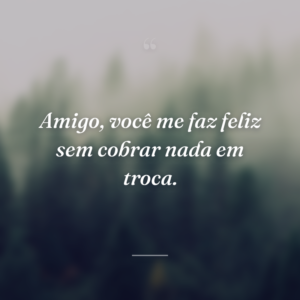 Amigo, você me faz feliz sem cobrar nada em troca.