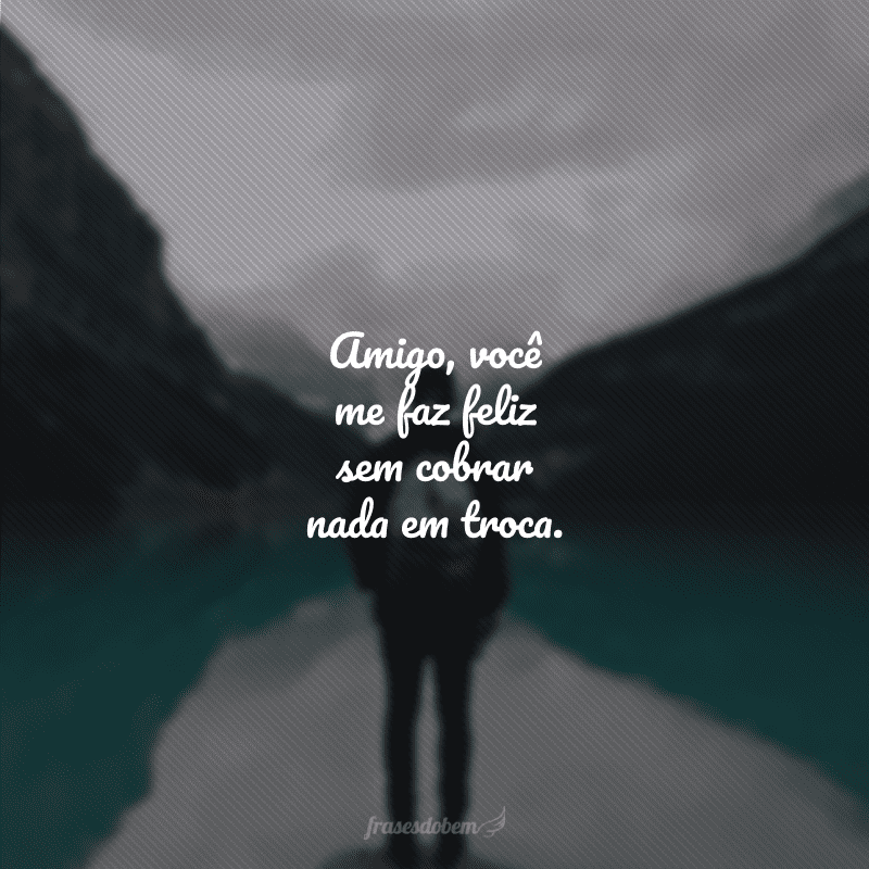 Amigo, você me faz feliz sem cobrar nada em troca.