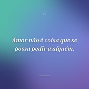 Amor não é coisa que se possa pedir a alguém.