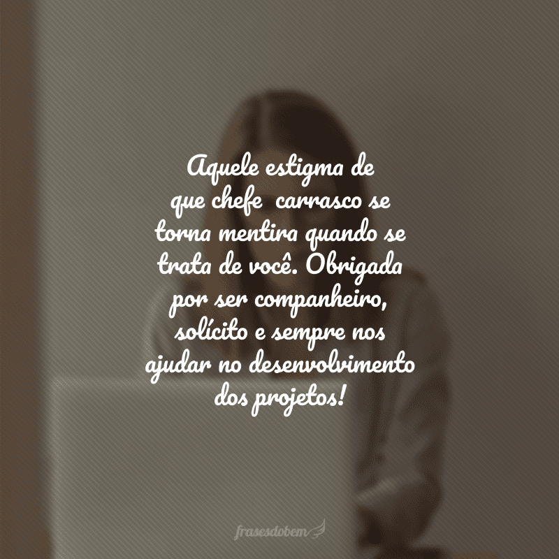 Aquele estigma de que chefe  carrasco se torna mentira quando se trata de você. Obrigada por ser companheiro, solícito e sempre nos ajudar no desenvolvimento dos projetos!