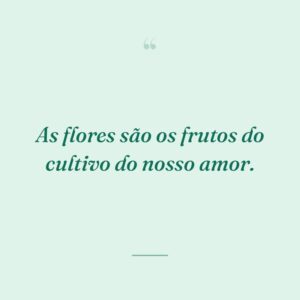 As flores são os frutos do cultivo do nosso amor.
