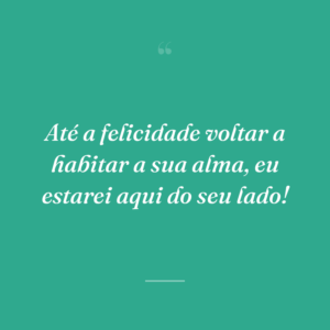Até a felicidade voltar a habitar a sua alma, eu estarei aqui do seu lado!