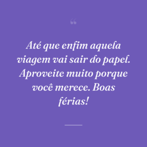 Até que enfim aquela viagem vai sair do papel. Aproveite muito porque você merece. Boas férias!
