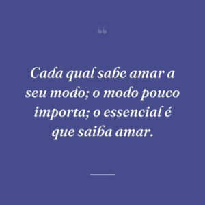 Cada qual sabe amar a seu modo; o modo pouco importa; o essencial é que saiba amar.