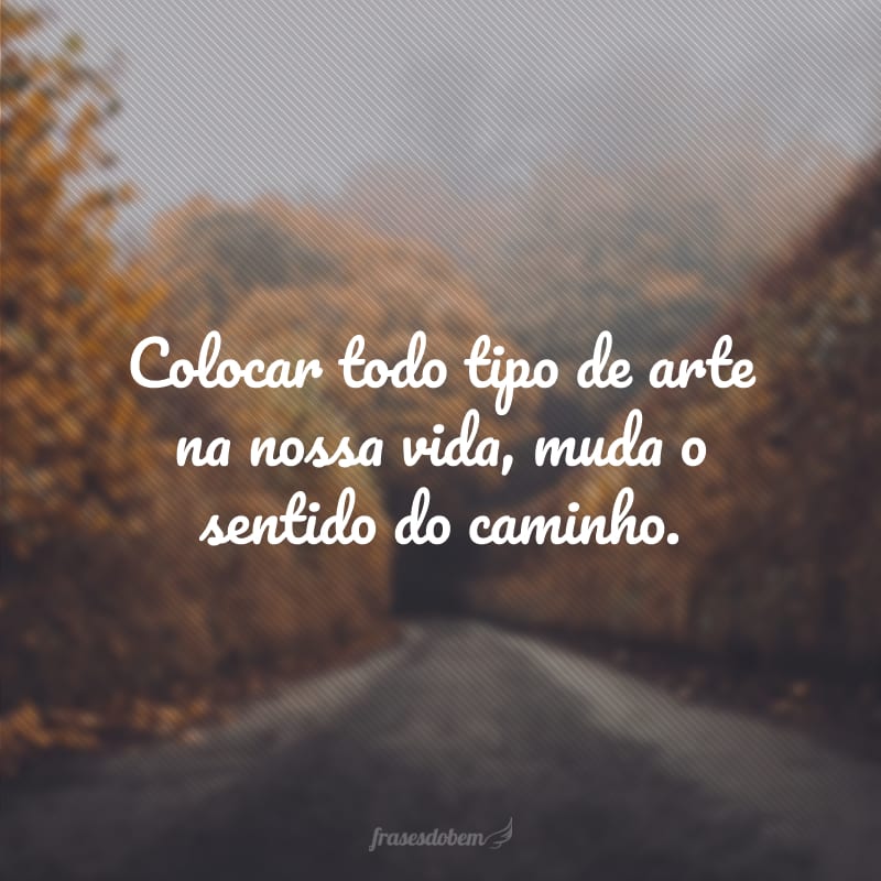 Colocar todo tipo de arte na nossa vida, muda o sentido do caminho.