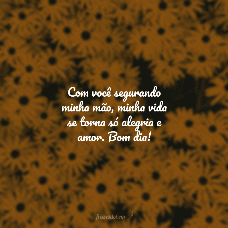 Com você segurando minha mão, minha vida se torna só alegria e amor. Bom dia!