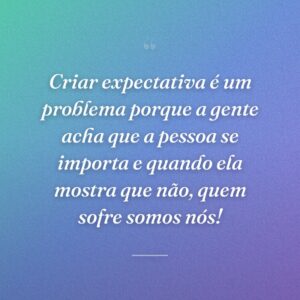 Criar expectativa é um problema porque a gente acha que a pessoa se importa e quando ela mostra que não, quem sofre somos nós!