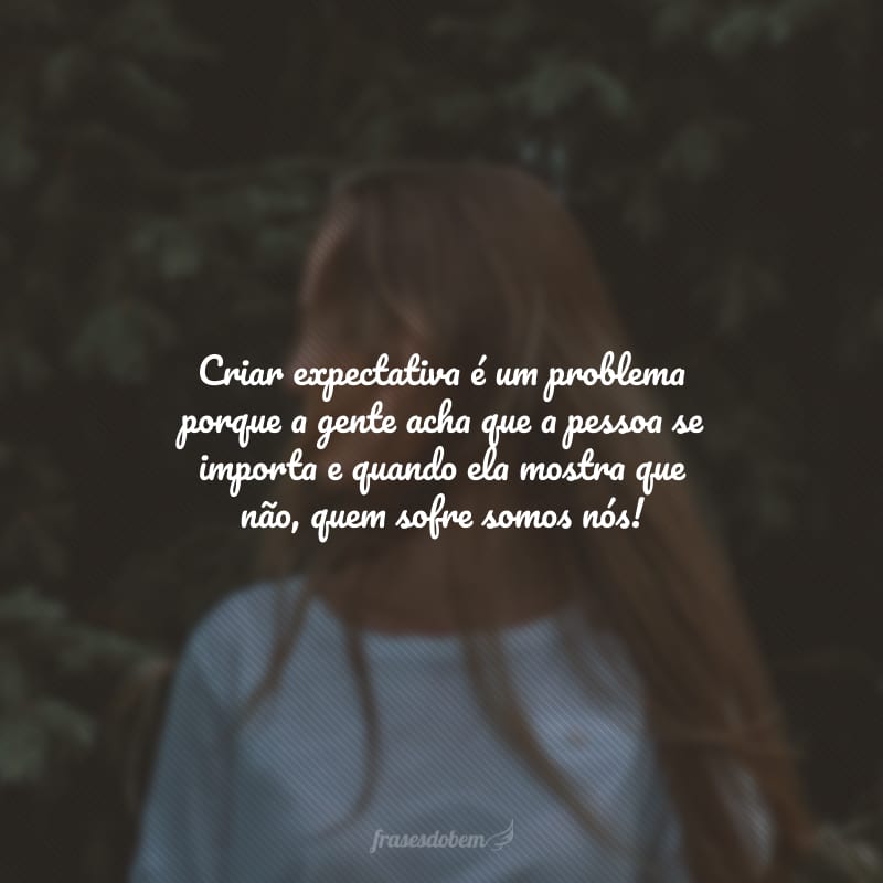 Criar expectativa é um problema porque a gente acha que a pessoa se importa e quando ela mostra que não, quem sofre somos nós!