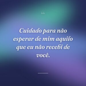 Cuidado para não esperar de mim aquilo que eu não recebi de você.
