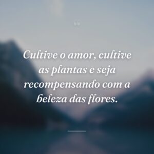 Cultive o amor, cultive as plantas e seja recompensando com a beleza das flores.
