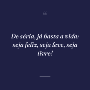 De séria, já basta a vida: seja feliz, seja leve, seja livre!