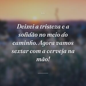 Deixei a tristeza e a solidão no meio do caminho. Agora vamos sextar com a cerveja na mão!
