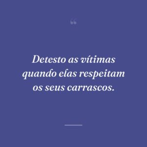 Detesto as vítimas quando elas respeitam os seus carrascos.