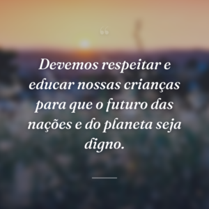 Devemos respeitar e educar nossas crianças para que o futuro das nações e do planeta seja digno.