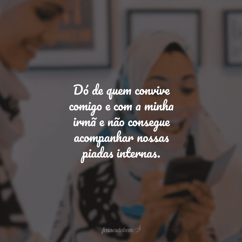 Dó de quem convive comigo e com a minha irmã e não consegue acompanhar nossas piadas internas.