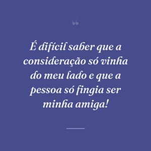 É difícil saber que a consideração só vinha do meu lado e que a pessoa só fingia ser minha amiga!