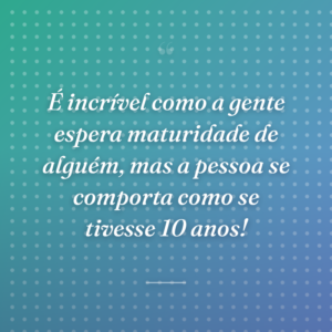 É incrível como a gente espera maturidade de alguém, mas a pessoa se comporta como se tivesse 10 anos!