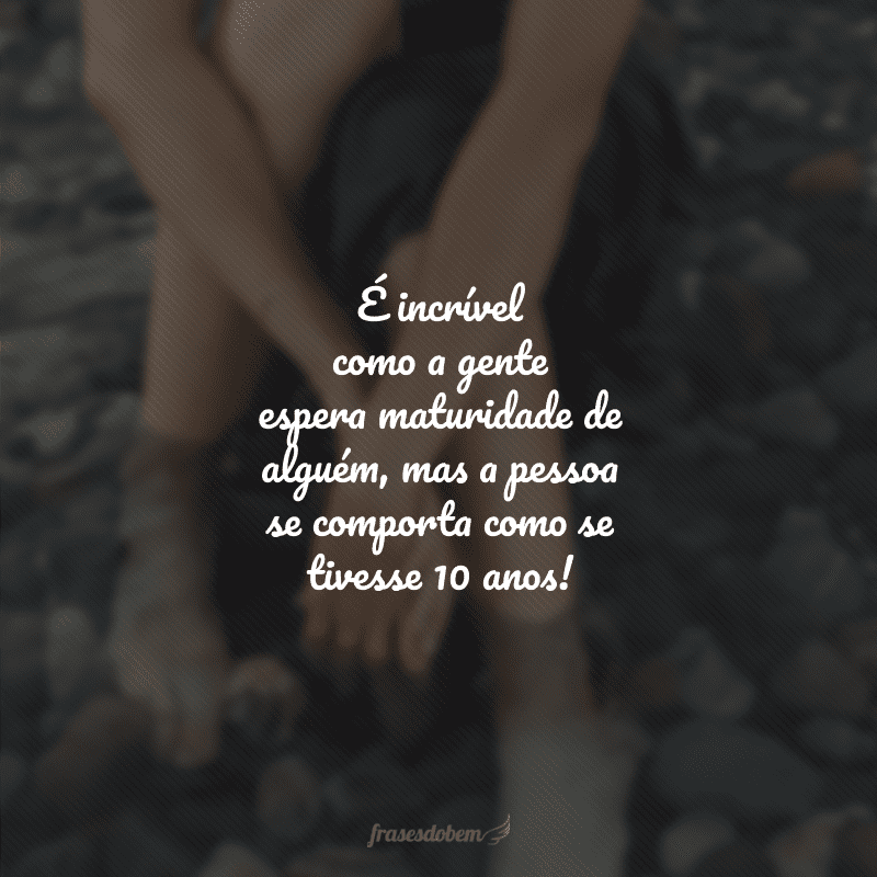 É incrível como a gente espera maturidade de alguém, mas a pessoa se comporta como se tivesse 10 anos!