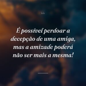 É possível perdoar a decepção de uma amiga, mas a amizade poderá não ser mais a mesma!