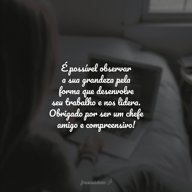 É possível observar a sua grandeza pela forma que desenvolve seu trabalho e nos lidera. Obrigado por ser um chefe amigo e compreensivo!