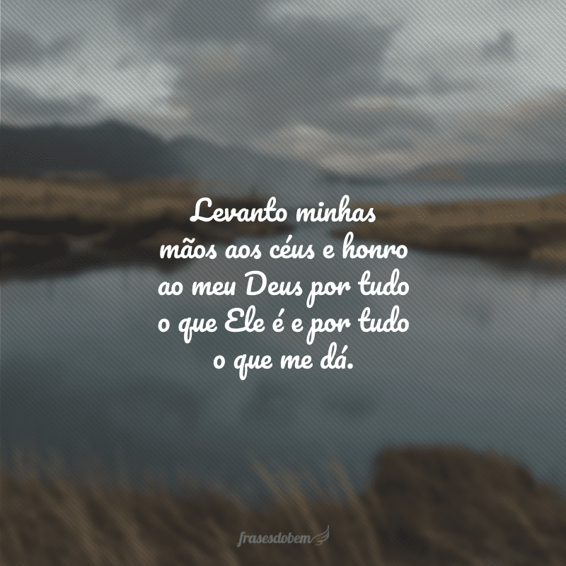 Levanto minhas mãos aos céus e honro ao meu Deus por tudo o que Ele é e por tudo o que me dá.