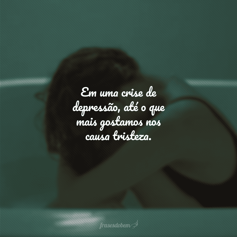 Em uma crise de depressão, até o que mais gostamos nos causa tristeza.