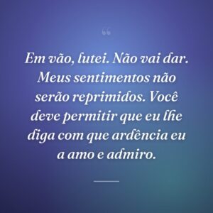 Em vão, lutei. Não vai dar. Meus sentimentos não serão reprimidos. Você deve permitir que eu lhe diga com que ardência eu a amo e admiro.