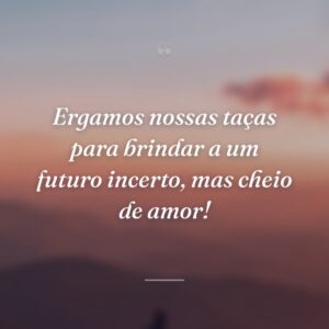 Ergamos nossas taças para brindar a um futuro incerto, mas cheio de amor!