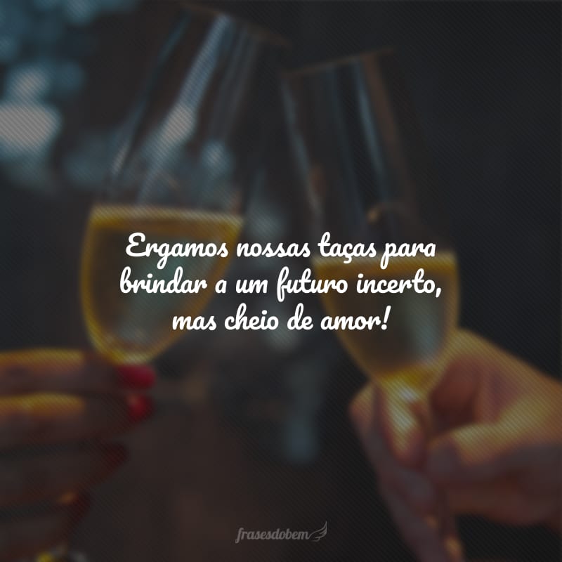 Ergamos nossas taças para brindar a um futuro incerto, mas cheio de amor!