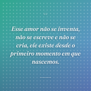 Esse amor não se inventa, não se escreve e não se cria, ele existe desde o primeiro momento em que nascemos.