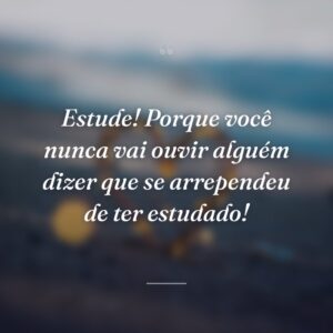 Estude! Porque você nunca vai ouvir alguém dizer que se arrependeu de ter estudado!