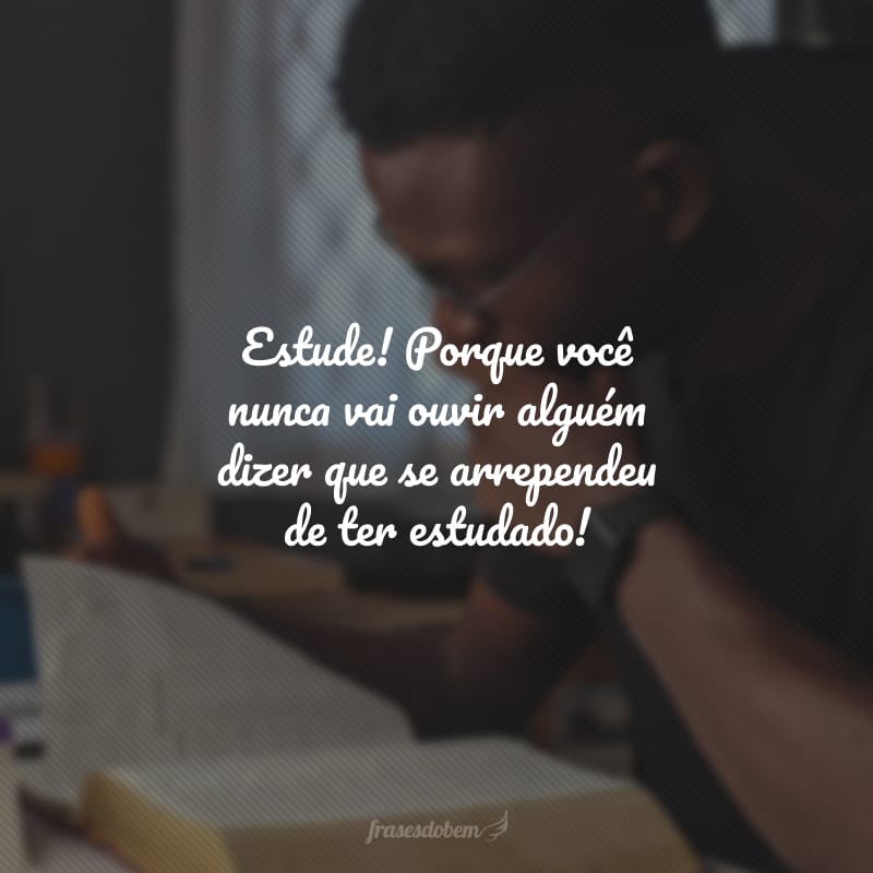 Estude! Porque você nunca vai ouvir alguém dizer que se arrependeu de ter estudado!