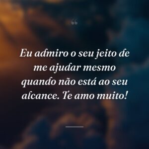 Eu admiro o seu jeito de me ajudar mesmo quando não está ao seu alcance. Te amo muito!