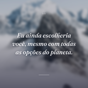 Eu ainda escolheria você, mesmo com todas as opções do planeta.