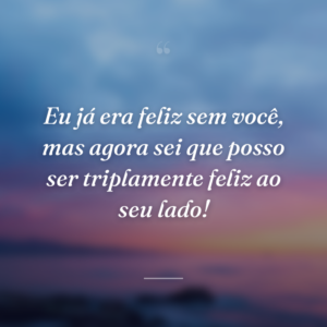 Eu já era feliz sem você, mas agora sei que posso ser triplamente feliz ao seu lado!