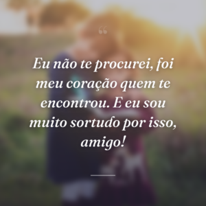 Eu não te procurei, foi meu coração quem te encontrou. E eu sou muito sortudo por isso, amigo!