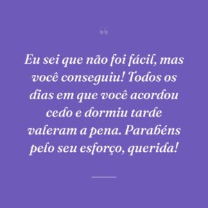 Eu sei que não foi fácil, mas você conseguiu! Todos os dias em que você acordou cedo e dormiu tarde valeram a pena. Parabéns pelo seu esforço, querida!