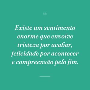 Existe um sentimento enorme que envolve tristeza por acabar, felicidade por acontecer e compreensão pelo fim.